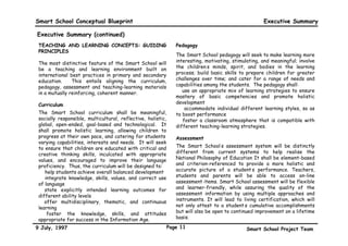 Smart School Conceptual Blueprint                                                                      Executive Summary

Executive Summary (continued)
 TEACHING AND LEARNING CONCEPTS: GUIDING                         Pedagogy
 PRINCIPLES
                                                                 The Smart School pedagogy will seek to make learning more
 The most distinctive feature of the Smart School will           interesting, motivating, stimulating, and meaningful; involve
 be a teaching and learning environment built on                 the children’s minds, spirit, and bodies in the learning
 international best practices in primary and secondary           process; build basic skills to prepare children for greater
 education.     This entails aligning the curriculum,            challenges over time; and cater for a range of needs and
 pedagogy, assessment and teaching-learning materials            capabilities among the students. The pedagogy shall:
 in a mutually reinforcing, coherent manner.                     • use an appropriate mix of learning strategies to ensure
                                                                 mastery of basic competencies and promote holistic
 Curriculum                                                      development
                                                                 • accommodate individual different learning styles, so as
 The Smart School curriculum shall be meaningful,                to boost performance
 socially responsible, multicultural, reflective, holistic,      • foster a classroom atmosphere that is compatible with
 global, open-ended, goal-based and technological. It            different teaching-learning strategies.
 shall promote holistic learning, allowing children to
 progress at their own pace, and catering for students’          Assessment
 varying capabilities, interests and needs. It will seek
 to ensure that children are educated with critical and          The Smart School’s assessment system will be distinctly
 creative thinking skills, inculcated with appropriate           different from current systems to help realise the
 values, and encouraged to improve their language                National Philosophy of Education It shall be element-based
 proficiency. Thus, the curriculum will be designed to:          and criterion-referenced to provide a more holistic and
 • help students achieve overall balanced development            accurate picture of a student’s performance. Teachers,
 • integrate knowledge, skills, values, and correct use          students and parents will be able to access on-line
 of language                                                     assessment items. Smart School assessment will be flexible
 • state explicitly intended learning outcomes for               and learner-friendly, while assuring the quality of the
 different ability levels                                        assessment information by using multiple approaches and
 • offer multidisciplinary, thematic, and continuous             instruments. It will lead to living certification, which will
 learning                                                        not only attest to a student’s cumulative accomplishments
 • foster the knowledge, skills, and attitudes                   but will also be open to continued improvement on a lifetime
 appropriate for success in the Information Age.                 basis.

9 July, 1997                                                  Page 11                           Smart School Project Team
 