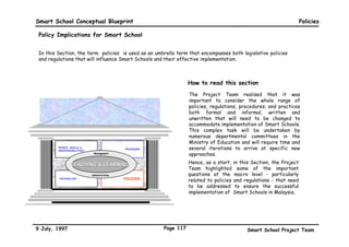 Smart School Conceptual Blueprint                                                       Technology Enablers

 Technical requirements and possible solutions for the national repository centre

                   •    A national level repository centre available to all
Requirements            education sites
                   •    Expedient access to
                         •   the Ministry of Education
                         •   the Federal Government administration
                   •    Reliable telecommunications infrastructure
                   •    Capacity for international linkages and connectivity to
                        relevant repositories




Possible       •       It should reside in the Multimedia Super Corridor (MSC)
Solutions                •   Designated multimedia centre
                         •   Proximity to Putra Jaya, the new Federal administration office
                         •   MSC will have the best and guaranteed telecommunications and
                             infrastructure facilities
                         •   The Smart School Project is a key MSC Flagship Application




 9 July, 1997                                         Page 114                      Smart School Project Team
 