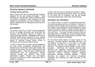 Smart School Conceptual Blueprint                                                                 Executive Summary

Executive Summary (continued)
Teaching-learning materials                                  Further, they will need to develop and maintain a happy ,
                                                             motivated and high-performing staff, ensure the security
Smart Schools will need teaching-learning materials
                                                             of the school and its occupants, and use and manage
designed for the new teaching strategies. These
                                                             technology appropriately, effectively, and efficiently.
materials will accommodate students’ differing needs
and abilities, resulting in fuller realisation of their
                                                             PROCESSES AND SCENARIOS
capabilities and potential, and allow students to take
greater responsibility for managing and directing their      For a Smart School to achieve its educational objectives,
own learning.                                                its internal processes must be co-ordinated. Ensuring co-
                                                             ordination entails viewing these processes as a system: if
MANAGEMENT                                                   the system is well designed, providing appropriate inputs
                                                             will yield the desired outputs - namely, students ready for
The primary objective of Smart School management             higher education or active and productive participation in
will be to manage efficiently and effectively the            the work force. The Smart Schools initiative offers an
resources and processes required to support the              ideal opportunity to reassess the current schooling system,
teaching-learning functions. Management will help to         identifying problems and finding potential solutions, many
reallocate skilled human resources to more valuable          of which can be enabled by technology.
activities, save costs over the long term, improve the
quality of decisions through better access to                For the Smart School system, the major inputs are the
information, and accelerate decision making.                 resources - students, teachers, technology and tools - and
                                                             the Ministry of Education, in the form of curriculum
To fulfil its objectives, the Smart School management        specification, financing, and management and control
will need strong, professional administrators and            functions. The system proceeds through a series of sub-
teachers who can articulate school goals clearly, lead       processes - identifying and localising teaching plans,
teaching at the school, and elicit strong parental and       selecting and organising teaching-learning materials,
community support. They will need to maintain open           determining a student’s entry level, planning the student’s
communication with all constituencies, allocate              experience,    holding   classroom    sessions,   assessing
resources sensibly and equitably, track school               achievement internally, providing feedback - before
performance against financial and non-financial              delivering the student for external achievement
objectives, and provide a school environment that is         assessment, and ultimately for higher education or the
conducive to learning.                                       work force.

9 July, 1997                                              Page 12                          Smart School Project Team
 