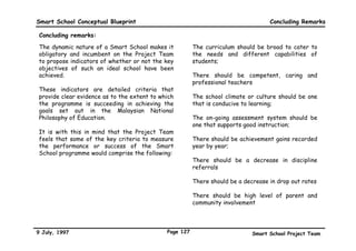Smart School Conceptual Blueprint                                                                             Policies

Policy areas that need to be addressed in getting the right people for Smart Schools (continued) :



                Envisioned Features of the
                                                                 Questions that need to be addressed
                Smart School

               • Parents can easily access academic      • Who qualifies to view students’ data?
        s        and health records of their child       • What kind of data goes on-line?
      nt         on-line
    re
  Pa



               • The Smart School is the centre of       • What facilities shall be made available for community
                 learning for the community                use? And when should they be made available?
       ity     • The community is encouraged to          • What is the extent and type of community participation
    mun
  om             participate in Smart School               that is encouraged? (e.g. Individuals coming into the
 C               activities and use Smart School           classroom as volunteer teacher aides or involved in co-
                 facilities                                curricular activities or helping students who need extra
                                                           help with their school work)




9 July, 1997                                          Page 124                          Smart School Project Team
 