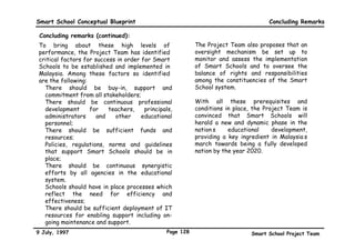 Smart School Conceptual Blueprint                                                                                Policies

Policy areas that need to be addressed when introducing technology in Smart Schools :

                  Envisioned Features of the
                                                                    Questions that need to be addressed
                  Smart School
                 • LAN, WAN hardware and                    • What modifications need to be made to the per capita
            al
         gic       courseware are common technology           grant (PCG) to accommodate start-up and on-going
      olo          inputs in Smart Schools                    technology expenses?
   chn
 Te puts                                                    • What alternative funding sources can be harnessed by
  In                                                          Smart Schools to acquire additional technology inputs?

                 • Common technology standards              • To what extent are schools able to add technology that
         gy
      olo ds       must be adhered to in all Smart            is inconsistent with agreed-upon Ministry of Education
    hn r
  ec nda
 T a               Schools for reasons of inter-              guidelines or technology standards?
  St               operability

    ta ity       • Most data in Smart Schools will be       • Who defines security policies?
  Da cur           on-line and easily accessible            • Who grants security access rights?
   Se
                 • A central agency will co-ordinate       • Who owns and modifies architecture and technology
        gy e       the introduction of technology into       standards?
     olo tur                                               • How will legacy systems and networks be integrated into
   hn c            Smart Schools
 ec hite
T c                                                          the Smart School system?
 Ar                                                        • Who is responsible for defining a technology support
                                                             structure, modifying it and ensuring its success?
                                                           • Who is responsible for monitoring technology (hardware
                                                             and software) performance over time?
                                                           • Who will be responsible for defining guidelines that will
                                                             allow beta testing of new courseware in Smart Schools
                                                           • What role can the private sector play in the on-going
                                                             implementation (e.g. with respect to standards, technology,
                                                             architecture and policies)


9 July, 1997                                             Page 125                          Smart School Project Team
 