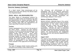 Smart School Conceptual Blueprint                                                               Executive Summary

Executive Summary (continued)

 At a Smart School, these sub-processes will be               The efficiency and effectiveness of this
 constructed so that each delivers the desired output         management task can be enhanced significantly
 in an integrated manner.                                     through the use of technology. Principals in Smart
                                                              Schools will need intensive training to equip them to
 PEOPLE, SKILLS, AND RESPONSIBILITIES                         manage the new facilities, technologies and
                                                              methodologies deployed in their schools.
 The higher degree of individualised attention for
 students at a Smart School will necessitate new roles
                                                              Ministry of Education Officers
 and responsibilities for teachers, principals, Ministry
 of Education officers, support staff and parents. In         Ministry officers, comprising those at the central,
 fact, fulfilling these roles and responsibilities will       state and district levels are crucial to the successful
 require specialised training for each group.                 implementation of the Smart School project,
                                                              because they play a major role in planning, co-
 Teachers                                                     ordinating, monitoring, and evaluating Ministry
 Teacher development will be critical to the success of       programmes.     Officers will need to understand
 the Smart School.        Teachers will need intensive        thoroughly the educational objectives and policies of
 training in the use of information technology and in its     the Smart School, the information technology being
 integration into classroom activities in ways that           applied, the teaching-learning and management
 enhance thinking and creativity.          Smart School       processes, and their own roles and responsibilities in
 teachers will also need to learn to facilitate and           that context.
 encourage students in taking charge of their own
 learning. In the long term, these teachers will need to      Support Staff
 augment their skills regularly, if they are to stay          The advent of new educational processes as well as
 abreast of developments in their profession and              advanced information technology will present real
 remain confident in their application of the technology.     challenges for the support staff at Smart Schools.
                                                              It will require creating a new position, that of
 Principals                                                   Media/Technology coordinator, and it will require
                                                              existing clerical staff to learn new ways of working.
 The tasks of managing schools involves working with
 information and building on ideas collaboratively.

9 July, 1997                                            Page 13                          Smart School Project Team
 