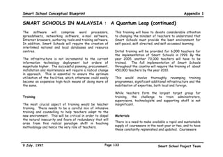 Smart School Conceptual Blueprint                                                                              Appendix 1

SMART SCHOOLS IN MALAYSIA : A Quantum Leap
Malaysia needs to make the critical transition from an         student - strong or weak, rich or poor - stretches to his
industrial economy to a leader in the Information Age.         fullest potential in a way that is best suited to his
In order to make this vision a reality, Malaysians need to     learning pace and style. The curriculum will therefore
make a fundamental shift towards a more technologically        recognise that students have different learning needs.
literate, thinking work force, able to perform in a global     Computer technology will allow for this flexibility and
work environment and use the tools available in the            diversity to be built into the system. This will also narrow
Information Age. To make this shift, the education             the opportunity gap between the affluent who can afford
system must undergo a radical transformation. The              advanced technology in their homes and the less affluent
schooling culture must be transformed from one that is         in society.
memory-based to one that is informed, thinking, creative
and caring, through leading-edge technology.         It is     KEY PLAYERS IN SMART SCHOOLS
against this background that Smart Schools has been            Students as Active Learners
made one of the flagship applications in the Multimedia
Super Corridor (MSC). Smart Schools is therefore no            Smart Schools will prepare students to make a
longer a fashionable luxury but the only way forward.          successful transition to the modern and more global
                                                               environment. The schools will nurture skills of creative
By the year 2010, all the approximately ten thousand           problem-solving in the face of novel situations, and
Malaysian schools will be ‘Smart Schools’. In these            students will learn to exercise courage in making
schools, learning will be self-directed, individually-paced,   decisions and assuming responsibility for them. Students
continuous and reflective. This will be made possible          will learn to process and manipulate information. They
through the provision of multimedia technology and             will be trained to think critically and to reflect on what
world-wide networking. With these facilities, learning         they have learned, as well as to transfer and apply
will shift from being teacher-centred to student-              knowledge from one discipline to another and to daily
centred, supported by a flexible and open-ended                life.
curriculum.
                                                               Students will be able to go on an information journey
Smart Schools will lead to the full democratisation of         around the world to search for and collect data. Besides
education. These schools are not for the smartest              having their own access to on-site resources, they will
students but really a smart way of ensuring that every
9 July, 1997                                             Page 130                            Smart School Project Team
 