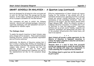 Smart School Conceptual Blueprint                                                                           Appendix 1

SMART SCHOOLS IN MALAYSIA : A Quantum Leap (continued)
also have access to national as well as global resource      The less able will undergo a ‘thinner’ programme and
centres, through tools such as the Internet. In addition     proceed at a slower pace as well as be able to get more
to gaining access to databases, networking will enable       focused attention from the teacher. This will be made
interactions with other students, teachers and people all    possible with the establishment of centralised on-line
over the world. The students’ world will be widened          delivery of assessment items. The flexible assessment
through these scholastic and social contacts.                system will allow students in a physical class to work at
                                                             different levels in the same subject as well as to allow a
Networking will have the added advantage of allowing         student to progress to different levels of different
those who are unable to attend school, for any reason, to    subjects at any given time. With this, the slow learners
carry on with schoolwork from their homes. This gives        who are often forgotten will be guaranteed the attention
new meaning to the idea of absenteeism from school, as       they deserve.
learning can continue uninterrupted outside of the school
walls.
                                                             Teachers as Facilitators of Learning
Hence, students will need to be taught strategies to
competently and selectively navigate for information. In     Teachers will now play the role of ‘a guide on the side’,
addition, team effort, group collaboration, flexibility,     thus doing away with their traditional role of ‘the sage on
farsightedness and competency in international languages     the stage’. Teachers will identify goals, define direction
will be emphasised.                                          for their students, pilot their progress towards these
                                                             goals and then step back to allow the students to learn at
The Malaysian Smart Schools will also incorporate the        their own pace. They will give psychological support and
innovative concept of the virtual express class. The         encouragement. They will periodically step in to check
current system stretches the weak students and               progress, applaud strengths and efforts, identify
restricts the smartest. In the Smart Schools, technology     weaknesses, and decide what kind of practice their
will help provide the flexibility to remove this stress in   students will need.       In short, teachers will be
the system. This will allow fast learners to complete all    instrumental in creating conditions that will promote
coursework and assessments sooner than the normal            self-directed learning which is creative and independent.
duration.


9 July, 1997                                           Page 131                           Smart School Project Team
 