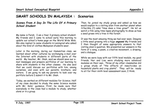 Smart School Conceptual Blueprint                                                                        Appendix 1

SMART SCHOOLS IN MALAYSIA : A Quantum Leap (continued)
Students in Smart Schools will therefore have the           monitoring of students’ progress will alert the school as
advantage of more personalised attention from their         to when interventions are necessary for both the gifted
teachers. Computers will allow teachers to delegate         and less able.
routine exercises or delivery of information, and free
them from the more mundane administrative tasks to          A vision of a day in the life of a student, teacher,
concentrate on the human facet of education. The time       principal and parent for the Smart School is in the
made available can then be utilised to mould students to    Appendix.
become good citizens with a sense of history, traditions
and values.                                                 IMPLEMENTATION OF SMART SCHOOLS
                                                            A total of 85 schools involving 85,000 students will be
                                                            operationalised as Smart Schools in January 1999. By
Administrators as Effective Managers
                                                            the year 2000, approximately 300,000 students in about
                                                            500 schools will join the move to become Smart Schools.
The third pillar of the Smart Schools will be the
streamlining of school administration through the use of    By the year 2010, all the 10,000 schools in the country
technology. This will help improve efficiency, remove       will be Smart Schools. This will involve an estimated
redundancies and radically improve access to all            enrolment of 5.8 million students and 450,000 teachers.
concerned. With school management computerised and
on-line, the principals will be able to plan, manage and    This has significant implications particularly on
utilise both human and physical resources effectively.      multimedia infrastructure deployment, training and
                                                            materials development.
Networking will facilitate the involvement of parents and
the community in school programmes, making them             Multimedia Infrastructure
effective partners in their children’s education. With      Smart Schools invariably demand a heavy investment on
databases, information on students and teachers will be     multimedia infrastructure. The hardware would include
readily accessible to legitimate parties. Students’ and     computers and peripherals, video and voice conferencing
teachers’ welfare needs can be more effectively met         equipment    and   the    backbone   telecommunication
with constant monitoring. Furthermore, systematic           infrastructure.

9 July, 1997                                          Page 132                          Smart School Project Team
 