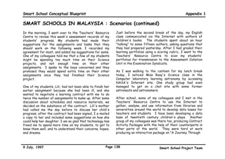 Smart School Conceptual Blueprint                                                                       Appendix 1

SMART SCHOOLS IN MALAYSIA : Scenarios
Scenes From A Day In The Life Of A Primary                Then, he joined my study group and asked us how we
School Student                                            would explain to a visiting alien from another planet when
                                                          it/he/she (?) asks How does a tree grow?. He let us
                                                          watch a film using time-lapse photography to show us how
                                                          a seed grows into a tree in the forest.
My name is Farah. I am a Year 3 primary school student.
My friends and I came to school early this morning to
                                                          It was the most amazing thing we had ever seen. Imagine
update our school's home page on the World Wide Web.
                                                          a little seed growing into a huge angsana! My friends and
We also replied to some students in Leningrad who asked
                                                          I then thought of some appropriate answers to that
about the kind of clothes Malaysian students wear.
                                                          visiting alien's question. We presented our answers in the
                                                          form of a song, a poem, a creative movement, a drawing,
Later in the morning, during our Humanities class, we
                                                          and a dialogue.
learned about other cultures by exchanging e-mail over
the Internet with students in different parts of the
                                                          While we were busy with our fifth level module, my good
world. My teacher, Mr. Shah, said we should save our e-
                                                          friends, Nur and Lisa were studying more advanced
mail messages and prepare portfolios of our learning to
                                                          modules on their own. Three of my other classmates did
share with students in the other classes. He also said
                                                          a group study of the effects of insecticides on
that we could discuss our portfolios with him, among
                                                          household plants and crop plants. They will be ready
ourselves, and even with our parents, brothers, and
                                                          to sit for their ninth level assessment soon, I think.
sisters. I am going to ask my parents to look over my
portfolio before I submit it to Mr. Shah.

Today, we worked on different modules for Science. Half
of my class decided to study the same Science module
with Mr. Kalis' guidance. First, he made sure that
everybody in the class had a module to study, whether
alone or in a group.




9 July, 1997                                        Page 135                           Smart School Project Team
 