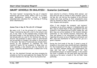 Smart School Conceptual Blueprint                                                                        Appendix 1

SMART SCHOOLS IN MALAYSIA : Scenarios (continued)
Last week, Miss Azah, our Music teacher, taught us how      Scenes From A Day In The Life Of A Secondary
to produce sounds by using household utensils and tools.    School Student
She also showed us how our bodies can produce sounds,
for example, when we hum, stamp our feet, clap our          My name is Desa. I am a Form 4 secondary school
hands, snap our fingers, thump our thighs! Today, we put    student. This morning, I came to school early to get
together many different sounds to compose a piece of        ready for my mid-year physical fitness assessment in the
music that we named Music of Sounds. Then, Miss Azah      gymnasium. My friends and I worked in pairs to assess
helped us record the music for our discograph collection    our cardiorespiratory endurance, muscular endurance,
to be put into our Music portfolio. After that, Miss Azah   muscular strength, flexibility, and body composition.
gave us a short quiz before assigning different modules     After the assessment, we received computer printouts
for us to study. Six of us were given tenth level           of our results. Then, we had a discussion with our
modules, but most of my friends were given seventh level    Physical Education teacher about our individual physical
modules. Miss Azah asked two of my classmates to go         fitness programmes for the next month. We are going to
through another sixth level module with her.                write up diets for ourselves based on information
                                                            accessed from a website regarding diets and nutrition.
When my parents picked me up from school, I had so
much to tell them. Mother said Mr. Bakar, my class
teacher, had e-mailed my monthly progress report to our     My friend, Imran, could not come to school today
home earlier in the day. She said she was glad I was        because he had sprained his foot, and his doctor wanted
enjoying school so much. Father, as usual, smiled in his    him to rest at home. My form teacher told us that
quiet way to let me know he was pleased with my             Imran's injury did not stop him from completing his
progress in school. I can't wait to go to school tomorrow   assignment at home and sending it by e-mail to school.
to tell my friends how happy my parents are!
                                                            Today, for Humanities class, ten of my classmates chose
                                                            to work on more advanced individualised tasks, while
                                                            most of my classmates preferred to study the Modern
                                                            Communications module with our teacher's guidance.



9 July, 1997                                          Page 136                          Smart School Project Team
 