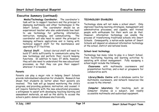 Smart School Conceptual Blueprint                                                                Executive Summary

 Executive Summary (continued):
      •Media/Technology Coordinator. The coordinator's          TECHNOLOGY ENABLERS
      task will be to support teachers and the principal in
      deploying multimedia and other technologies in the        Technology alone will not make a school smart. Only
      Smart School.       The coordinator should be an          improved teaching-learning strategies, management and
      experienced teacher who also understands how best         administrative processes, and capable, well trained
      to use technology for gathering information,              people with enthusiasm for their work can do that.
      instruction, managing, and communicating.        The      However, information technology can enable the
      coordinator will also need to assist the principal in     process of transforming traditional schools into Smart
      managing software applications and in liasing with        Schools. Consequently, a nation-wide system of Smart
      technical support staff for the maintenance and           Schools will depend on advanced information technology
      upgrading of IT facilities.                               at the school, district and national levels.

      •Clerical Staff.     School clerical staff will need to   School-level technology
      build IT skills sufficiently to communicate using the
      new technology and perform their record keeping           Technology has many roles to play in a Smart School,
      functions. In addition to basic IT skills, however,       from facilitating teaching and learning activities to
      they will also need to understand the new educational     assisting with school management. Fully equipping a
      processes, so that they can give their support            school might include the following:
      wherever it is needed.                                       •Classrooms with multimedia courseware and
                                                                   presentation facilities, and e-mail or groupware for
Parents                                                            collaborative work.
Parents can play a major role in helping Smart Schools
provide individualised education for students. Research has        •Library/Media Centre with a database centre for
shown that students do better when their parents are               multimedia courseware, and network resources like
involved. This task will go beyond monitoring the child’s          access to the internet.
progress, and providing guidance, motivation, and counsel; it
will require familiarity with the new educational processes,       •Computer laboratory for teaching, such as
a willingness to assist with developing teaching-learning and      Computer Studies as a subject, and readily
assessment materials, as well as the ability to access the         accessible multimedia and audiovisual equipment.
school’s public domain databases electronically.

9 July, 1997                                             Page 14                          Smart School Project Team
 