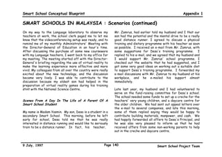 Smart School Conceptual Blueprint                                                                        Appendix 1

SMART SCHOOLS IN MALAYSIA : Scenarios (continued)
I chose to help manage the school radio station for two    on that panel. I am looking forward to the discussion.
hours. First thing in the morning was a message from our
Principal, Mr. Ali. Then, some students from the lower     Tonight, I must prepare some questions to ask them
forms played a selection of fusion music featuring the     tomorrow. Perhaps my parents who are very concerned
use of two traditional Malay percussion instruments, the   about the spread of HIV/AIDS will help me formulate
gamelan and caklempong, in Mozart pieces. I also helped    some questions.
present commentaries on important events in the life of
the school.                                                During lunch break, my friend, Kim told me that she used
                                                           the Internet to collect information about the health of
During the Biology class, my classmates picked different   the Straits of Malacca. Yesterday, she had studied the
modules based on our interests and according to our        module on how to identify problems and solve them using
weekly progress in Biology. My study group learned about   the matrix problem-solving method. Today, she used
infectious diseases as we used the Internet to track an    that method to identify and resolve pollution problems in
outbreak of the Ebola virus in Africa. Last week, I        the Straits. Kim is particularly excited because her
learned about rates, ratios, and proportions, and worked   findings will be published on our school home page.
out a computer simulation to predict the worst case
scenario as well as the best case scenario of the
consequences of a similar outbreak in Malaysia. Today,
my friends and I used what we have learnt earlier to       Scenes From A Day In The Life Of A Teacher
track the spread of HIV infection and AIDS in Malaysia,
and to predict the consequences. Tomorrow, we will be      My name is Johan and I teach in a Smart School. Today,
talking to a panel of experts from the Malaysian AIDS      as usual, I used my smart card to register my attendance
Council. Mrs. Mohan, our Science teacher and Miss Lee,     when I entered the school. When the school bell rang, I
our Humanities teacher, had arranged the talk. That        checked my students' attendance from the computer in
means our Biology and Humanities classes will be           the Teachers' Room. All my students were present, so I
integrated tomorrow. My friends tell me that a doctor, a   did not have to telephone or e-mail any parents to
lawyer, a teacher, and an HIV positive patient would be    enquire about their children.



9 July, 1997                                         Page 137                           Smart School Project Team
 