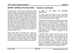Smart School Conceptual Blueprint                                                                        Appendix 1

SMART SCHOOLS IN MALAYSIA : Scenarios (continued)
In the morning, I went over to the Teachers' Resource       Just before the second break of the day, my English
Centre to review this week's assessment records of my       class communicated via the Internet with authors of
students' progress. My students had made their              children's books. The students spent about an hour
suggestions for the assignments and tasks that they         talking to some fifteen authors, asking questions that
should work on the following week. I recorded my            they had prepared yesterday. After I had graded their
agreement for most, and added my suggestions for some.      learning portfolios using a scoring rubric, I went to the
One of my colleagues told me that a few of my students      Teachers' Resource Centre to scan my students'
might be spending too much time on their Science            portfolios for transmission to the Assessment Collation
projects, and not enough time on their other                Unit in the Examination Syndicate.
assignments. I spoke to the boys concerned and they
promised they would spend extra time on their other         As I was walking to the canteen for my lunch break
assignments once they had finished their Science            today, I noticed Miss Rosy's Science class in the
project.                                                    Computer laboratory learning astronomy by accessing
                                                            NASA's Internet site. One study group had even
One of my students, Lili, had not been able to finish her   managed to get on a chat site with some former
earlier assignment because she had been ill, and she        astronauts and astronomers.
wanted to negotiate a learning contract with me to do
twice the number of assignments to make up. After some      After school, some of my colleagues and I met in the
discussion about schedules and resource materials, we       Teachers' Resource Centre to use the Internet to
decided on the substance of the contract. Lili's mother     gather, analyse, and use information from libraries and
had called me the day before to discuss her child's         universities around the world to develop data bases for
progress; after the contract had been signed, I e-mailed    teachers and students. I have been developing a data
a copy to her and included some suggestions on how she      base of twentieth century children's plays. Another
could help her daughter. I am so glad that technology has   group of my colleagues was there too, producing Contract
freed me to spend more time on my students, to get to       Activity Packages with the help of their counterparts in
know them well, and to understand their concerns, hopes,    other parts of the world. They were hard at work
and dreams.                                                 producing an interactive package on A Journey Through



9 July, 1997                                          Page 138                          Smart School Project Team
 