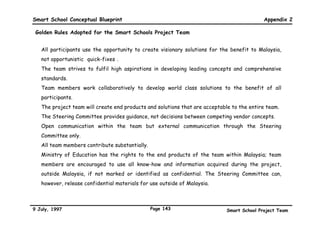 Smart School Conceptual Blueprint                                                                         Appendix 1

SMART SCHOOLS IN MALAYSIA : Scenarios (continued)
On my way to the Language laboratory to observe my           Mr. Zamrus, had earlier told my husband and I that our
teachers at work, the school clerk paged me to let me        son had the potential and the mental drive to be a really
know that the videoconferencing setup was ready, and to      good distance runner. I agreed to discuss a physical
remind me of my monthly Administrators' Meeting with         training and dietary programme with his teacher as soon
the Director-General of Education in an hour's time.         as possible. I received an e-mail from Mr. Zamrus, with
After discussing the purchase of some new courseware         some suggestions for Desa's training programme. I
with my Language teachers, I went back to my office for      replied to his e-mail, and we agreed that my husband and
my meeting. The meeting started off with the Director-       I would support Mr. Zamrus' school programme. I
General's briefing regarding the use of virtual reality to   checked out the website that he had suggested, and I
make the learning experience more effective and more         got some very good ideas on working out a suitable diet
vivid. My colleagues from all over the country were really   to support Desa's training programme. I forwarded my
excited about the new technology, and the discussion         e-mail discussions with Mr. Zamrus to my husband at his
became very lively. I was able to contribute to the          workplace, and he e-mailed his support almost
discussion because my eldest son had helped in the           immediately.
preparation of virtual reality games during his training
stint with the National Science Centre.                      Late last year, my husband and I had volunteered to
                                                             serve on the fund-raising committee for Desa's school.
                                                             The school needed some funds to set up a creche for the
Scenes From A Day In The Life of A Parent Of A               teachers' very young children, and a daycare centre for
Smart School Student                                         the older children. We had sent out appeal letters over
                                                             the e-mail to several companies, and late this morning,
My name is Madam Yasmin. My son, Desa is a student in a      some of them replied saying they would be happy to
secondary Smart School. This morning, before he left         contribute building materials, manpower, and cash. We
early for school, Desa told me that he was really            had happily forwarded all offers to Desa's Principal, and
interested in distance running and would like to seriously   he was also very pleased to inform us that he had
train to be a distance runner. In fact, his teacher,         received offers from some non-working parents to help
                                                             out in the creche and daycare centre.



9 July, 1997                                           Page 140                          Smart School Project Team
 