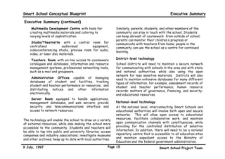 Smart School Conceptual Blueprint                                                                  Executive Summary

Executive Summary (continued)
    •Multimedia Development Centre with tools for             Similarly, parents, students, and other members of the
    creating multimedia materials and catering to             community can stay in touch with the school. Students
    varying levels of sophistication.                         can keep abreast of coursework from outside of school;
                                                              parents can monitor their children’s progress or
    •Studio/Theatrette with a control room for                communicate with teachers from home; people in the
    centralised           audiovisual      equipment,         community can use the school as a centre for continued
    videoconferencing studio, preview room for audio,         learning.
    video, or laser disc materials.
    •Teachers’ Room with on-line access to courseware         District-level technology
    catalogues and databases, information and resource        School districts will need to maintain a secure network
    management systems, professional networking tools,        for communicating with schools in the area and with state
    such as e-mail and groupware.                             and national authorities, while also using the open
                                                              network for less sensitive materials. Districts will also
    •Administration Offices capable of managing               need to maintain extensive databases for many different
    databases of student and facilities, tracking             types of information, for example, assessment records of
    student and teacher performance or resources, and         student and teacher performance; human resource
    distributing    notices and   other   information         records; matters of governance, financing, and security;
    electronically.                                           and educational resources.
    •Server Room equipped to handle applications,
    management databases, and web servers; provide            National-level technology
    security; and telecommunications interface and            At the national level, interconnecting Smart Schools and
    access to network resources.                              educational authorities will involve both open and secure
                                                              networks. This will allow open access to educational
The technology will enable the school to draw on a variety    resources, facilitate collaborative work, and maintain
of external resources, while also making the school more      open communication channels with constituencies, while
accessible to the community. Students and teachers will       providing for the controlled distribution of sensitive
be able to tap into public and university libraries; access   information. In addition, there will need to be a national
companies and industry associations; investigate museums      repository centre that is accessible to all education sites
and other archives; keep up to date with local authorities.   and maintain expedient access to the Ministry of
                                                              Education and the federal government administration.
9 July, 1997                                            Page 15                            Smart School Project Team
 