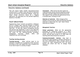Smart School Conceptual Blueprint                                                              Executive Summary

Executive Summary (continued)

 This will require highly reliable telecommunications         Assessment. What will be the best regime for
 infrastructure to connect state and district education       comprehensively and periodically assessing student
 centres and provide international linkages. Given the        aptitudes, and what supporting infrastructure will
 Smart School initiative’s status as a flagship               that require? How can tests be administered fairly
 application, the ideal place for the national repository     in multiple ways, including on-line?
 would be in the MSC.
                                                              Selection of materials. What changes will be
                                                              needed in the process for selecting teaching-learning
 POLICY IMPLICATIONS                                          materials to ensure that the “best” Smart School
                                                              materials are chosen?
 Implementing Smart Schools successfully in Malaysia
 will be a complex task, requiring changes to existing
 policies, procedures, and practices, both written and        Management functions
 unwritten. It may also require formulating entirely
 new policies and regulations. A few of the important         School governance. What are the appropriate
 issues to be addressed include those outlined below, in      guidelines for intellectual property at a Smart
 the areas of the teaching-learning processes;                School? Who owns the information compiled at the
 management        functions;    people,   skills   and       school, and who gets access to it? Who owns the
 responsibilities; and technology.                            teaching materials produced by teachers?

                                                              Communications/public relations. How best to
 Teaching-learning processes                                  achieve the rapid relaying of relevant information to
 Teaching-learning.        What policies need to be           and from stakeholders? What channels should be
 amended, if students are to progress at their own pace       created for rapid communication with the world
 according to their own capabilities, and if students are     beyond the school and how to manage those
 to be free to learn in a variety of ways?                    channels?




9 July, 1997                                            Page 16                         Smart School Project Team
 