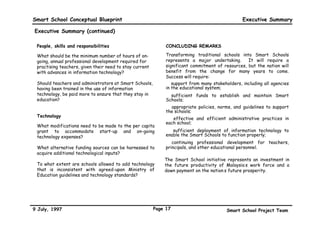 Smart School Conceptual Blueprint                                                               Executive Summary

Executive Summary (continued)

 People, skills and responsibilities                          CONCLUDING REMARKS

 What should be the minimum number of hours of on-            Transforming traditional schools into Smart Schools
 going, annual professional development required for          represents a major undertaking.      It will require a
 practising teachers, given their need to stay current        significant commitment of resources, but the nation will
 with advances in information technology?                     benefit from the change for many years to come.
                                                              Success will require:
 Should teachers and administrators at Smart Schools,         • support from many stakeholders, including all agencies
 having been trained in the use of information                in the educational system;
 technology, be paid more to ensure that they stay in         • sufficient funds to establish and maintain Smart
 education?                                                   Schools;
                                                              • appropriate policies, norms, and guidelines to support
                                                              the schools;
 Technology
                                                              • effective and efficient administrative practices in
                                                              each school;
 What modifications need to be made to the per capita
 grant to accommodate start-up and on-going                   • sufficient deployment of information technology to
 technology expenses?                                         enable the Smart Schools to function properly;
                                                              • continuing professional development for teachers,
 What alternative funding sources can be harnessed to         principals, and other educational personnel.
 acquire additional technological inputs?
                                                             The Smart School initiative represents an investment in
 To what extent are schools allowed to add technology        the future productivity of Malaysia’s work force and a
 that is inconsistent with agreed-upon Ministry of           down payment on the nation’s future prosperity.
 Education guidelines and technology standards?




9 July, 1997                                             Page 17                         Smart School Project Team
 