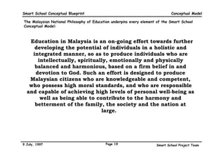 Smart School Conceptual Blueprint                                             Conceptual Model

The Malaysian National Philosophy of Education underpins every element of the Smart School
Conceptual Model:



  “Education in Malaysia is an on-going effort towards further
     developing the potential of individuals in a holistic and
    integrated manner, so as to produce individuals who are
      intellectually, spiritually, emotionally and physically
     balanced and harmonious, based on a firm belief in and
     devotion to God. Such an effort is designed to produce
   Malaysian citizens who are knowledgeable and competent,
   who possess high moral standards, and who are responsible
  and capable of achieving high levels of personal well-being as
       well as being able to contribute to the harmony and
     betterment of the family, the society and the nation at
                               large.”




9 July, 1997                               Page 19                    Smart School Project Team
 