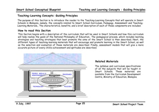 Smart School Conceptual Blueprint                                Teaching and Learning Concepts : Guiding Principles

 Teaching-Learning Concepts: Guiding Principles
 The purpose of this Section is to introduce the reader to the Teaching-Learning Concepts that will operate in Smart
 Schools in Malaysia, namely, the concepts related to Smart School Curriculum, Pedagogy, Assessment and Teaching-
 Learning Materials,. The characteristics, benefits, and a brief description of each of these components are included.

 How to read this Section
 This Section begins with a description of the curriculum that will be used in Smart Schools and how this curriculum
 will help realise the goals of the National Philosophy of Education.. The pedagogical process, which includes learning
 strategies and teaching strategies that best promote the aims of the Smart School is then described. Next, the
 different types of teaching-learning materials that will encourage and promote learning in the Smart School, as well
 as the selection and evaluation of these materials are described. Finally, assessment models that will give a more
 accurate picture of every child’s achievement and aptitudes are described.




                                                                             Related Materials
                                                                             The syllabus and curriculum specifications
                                                                             of all the subjects that will be taught in
                                                                             Smart Schools. These materials are
               PEOPLE, SKILLS &
                                                   PROCESSES                 available from the Curriculum Development
               RESPONSIBILITIES   Management
                                                                             Centre, Ministry of Education, Malaysia
                    TEACHING & LEARNING

               TECHNOLOGY
                                  Administration    POLICIES




9 July, 1997                                                   Page 25                       Smart School Project Team
 