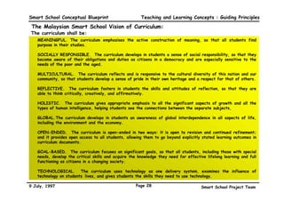 Smart School Conceptual Blueprint                        Teaching and Learning Concepts : Guiding Principles

 The Malaysian Smart School Vision of Curriculum:
The curriculum shall be:
 •   MEANINGFUL. The curriculum emphasises the active construction of meaning, so that all students find
     purpose in their studies.

 •   SOCIALLY RESPONSIBLE. The curriculum develops in students a sense of social responsibility, so that they
     become aware of their obligations and duties as citizens in a democracy and are especially sensitive to the
     needs of the poor and the aged.

 •   MULTICULTURAL. The curriculum reflects and is responsive to the cultural diversity of this nation and our
     community, so that students develop a sense of pride in their own heritage and a respect for that of others.

 •   REFLECTIVE. The curriculum fosters in students the skills and attitudes of reflection, so that they are
     able to think critically, creatively, and affirmatively.

 •   HOLISTIC. The curriculum gives appropriate emphasis to all the significant aspects of growth and all the
     types of human intelligence, helping students see the connections between the separate subjects,

 •   GLOBAL. The curriculum develops in students an awareness of global interdependence in all aspects of life,
     including the environment and the economy.

 •   OPEN-ENDED. The curriculum is open-ended in two ways: it is open to revision and continued refinement;
     and it provides open access to all students, allowing them to go beyond explicitly stated learning outcomes in
     curriculum documents.

 •   GOAL-BASED. The curriculum focuses on significant goals, so that all students, including those with special
     needs, develop the critical skills and acquire the knowledge they need for effective lifelong learning and full
     functioning as citizens in a changing society.

 •   TECHNOLOGICAL. The curriculum uses technology as one delivery system, examines the influence of
     technology on students’ lives, and gives students the skills they need to use technology.

9 July, 1997                                          Page 28                           Smart School Project Team
 