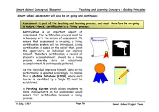 Smart School Conceptual Blueprint             Teaching and Learning Concepts : Guiding Principles

The assessment system will be on-line


         On-line assessment means that the items for smart assessment will be stored in
          a computerised item bank and be made available to users on terminals through
                                          networking.

         The integration of technology as a tool to facilitate assessment will create
         a climate where assessment can be provided for each student virtually on
         demand.

         With item banks and networking, teachers, students, assessment workers
         can engage in assessment activities whenever they are ready.




9 July, 1997                                Page 53                    Smart School Project Team
 