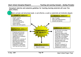 Smart School Conceptual Blueprint                 Teaching and Learning Concepts : Guiding Principles

 Smart school assessment will also be on-going and continuous:

     Assessment is part of the teaching and learning process, and must therefore be on-going
     in nature. Hence, certification is a “living” process.

     Certification is an important aspect of
     assessment. The certification process must be
     in harmony with the nature of assessment. To
     ensure that assessment is on-going, a ‘living’         SMART SCHOOL

     certification system will be introduced. Living
     certification is based on the belief that, given
     the opportunity, an individual can improve
     himself. Therefore certification, a record of
     students’ accomplishment, should be a living
     process     whereby    data    on    educational
     accomplishment is continuously gathered.

     As the individual improves himself, data on his
     performance is updated accordingly. To realise
     this, a Lifetime Database (LTDB), where each
     learner is identified by a Single ID must be
     established.

     A Patching System which allows students to
     make improvements on his weaknesses would
     ensure that certification becomes a ‘living’
     process.

9 July, 1997                                    Page 56                    Smart School Project Team
 