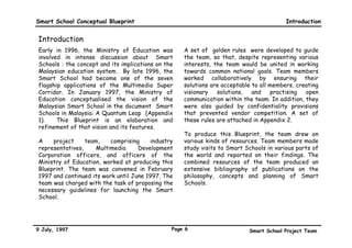 Smart School Conceptual Blueprint                                                        Introduction


Introduction
Early in 1996, the Ministry of Education was        A set of “golden rules” were developed to guide
involved in intense discussion about “Smart         the team, so that, despite representing various
Schools”: the concept and its implications on the   interests, the team would be united in working
Malaysian education system. By late 1996, the       towards common national goals. Team members
Smart School had become one of the seven            worked collaboratively by ensuring their
flagship applications of the Multimedia Super       solutions are acceptable to all members, creating
Corridor. In January 1997, the Ministry of          visionary   solutions,   and    practising  open
Education conceptualised the vision of the          communication within the team. In addition, they
Malaysian Smart School in the document “Smart       were also guided by confidentiality provisions
Schools in Malaysia: A Quantum Leap” (Appendix      that prevented vendor competition. A set of
1).    This Blueprint is an elaboration and         these rules are attached in Appendix 2.
refinement of that vision and its features.
                                                    To produce this Blueprint, the team drew on
A    project     team,    comprising     industry   various kinds of resources. Team members made
representatives,    Multimedia      Development     study visits to Smart Schools in various parts of
Corporation officers, and officers of the           the world and reported on their findings. The
Ministry of Education, worked at producing this     combined resources of the team produced an
Blueprint. The team was convened in February        extensive bibliography of publications on the
1997 and continued its work until June 1997. The    philosophy, concepts and planning of Smart
team was charged with the task of proposing the     Schools.
necessary guidelines for launching the Smart
School.




9 July, 1997                                    Page 6                     Smart School Project Team
 