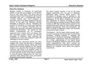 Smart School Conceptual Blueprint                                                                  Executive Summary

Executive Summary
 Malaysia intends to transform its educational                The Smart Schools initiative is one of the seven
 system, in line with and in support of the nation’s          flagship applications that are part of Malaysia’s
 drive to fulfil Vision 2020. This Vision calls for           Multimedia Super Corridor (MSC) project. The
 sustained, productivity-driven growth, which will be         Government of Malaysia aims to capitalise on the
 achievable only with a technologically literate,             presence of leading-edge technologies and the rapid
 critically thinking work force prepared to                   development of the MSC’s infrastructure to jump-
 participate fully in the global economy of the 21st          start deployment of enabling technology to schools.
 century. At the same time, Malaysia’s National               This will be done by creating a group of 90 pilot Smart
 Philosophy of Education calls for “developing the            Schools by 1999 that will serve as the nucleus for the
 potential of individuals in a holistic and integrated        eventual nation-wide rollout of Smart School teaching
 manner, so as to produce individuals who are                 concepts and materials, skills, and technologies. By
 intellectually, spiritually, emotionally, and physically     2010, all 10,000 of Malaysia’s primary and secondary
 balanced and harmonious.” The catalyst for this              schools will be Smart Schools.
 massive transformation will be technology-
                                                              This Blueprint - like the Smart School concept itself -
 supported Smart Schools, which will improve how
                                                              is a work in progress and remains open to evolutionary
 the educational system achieves the National
                                                              refinement, including advances in pedagogy and
 Philosophy of Education, while fostering the
                                                              improvements in information technology. Consequently,
 development of a work force prepared to meet the
                                                              this document is descriptive, rather than prescriptive.
 challenges of the next century.
                                                              For a fuller understanding of the Smart School
 Transforming the educational system will entail              initiative, the Blueprint should be read with the Smart
 changing the culture and practices of Malaysia’s             School Implementation Plan, which outlines the
 primary and secondary schools, moving away from              implementation process and timetable, and the Concept
 memory-based learning designed for the average               Requests for Proposals, which define the project’s
 student to an education that stimulates thinking,            requirements.
 creativity, and caring in all students, caters to
 individual abilities and learning styles, and is based
 on more equitable access. It will require students
 to exercise greater responsibility for their own
 education, while seeking more active participation
 by parents and the wider community.
9 July, 1997                                                Page 9                         Smart School Project Team
 