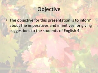 Objective 
• The objective for this presentation is to inform 
about the imperatives and infinitives for giving 
suggestions to the students of English 4. 
 
