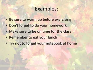 Examples: 
• Be sure to warm up before exercising 
• Don't forget to do your homework 
• Make sure to be on time for the class 
• Remember to eat your lunch 
• Try not to forget your notebook at home 
 