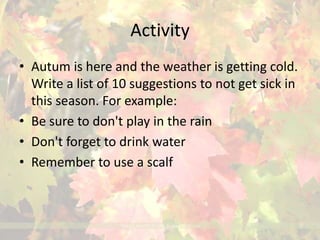 Activity 
• Autum is here and the weather is getting cold. 
Write a list of 10 suggestions to not get sick in 
this season. For example: 
• Be sure to don't play in the rain 
• Don't forget to drink water 
• Remember to use a scalf 
