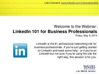 Welcome to the Webinar:
LinkedIn 101 for Business Professionals
Friday, May 9, 2014
LinkedIn is the #1 professional networking site for
business professionals. If you're just getting started
on LinkedIn and need some help - or if you're on
LinkedIn but not sure if you're using the site the
right way, this session is for you.
Let’s Connect: www.linkedin.com/in/brendameller
 