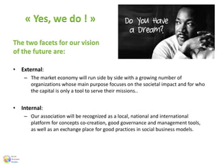 « Yes, we do ! »
The two facets for our vision
of the future are:
• External:
– The market economy will run side by side with a growing number of
organizations whose main purpose focuses on the societal impact and for who
the capital is only a tool to serve their missions..
• Internal:
– Our association will be recognized as a local, national and international
platform for concepts co-creation, good governance and management tools,
as well as an exchange place for good practices in social business models.
 
