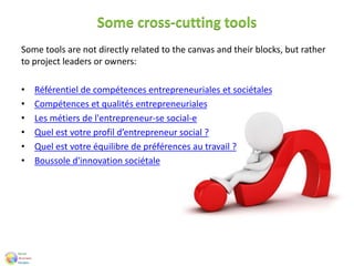 Some cross-cutting tools
Some tools are not directly related to the canvas and their blocks, but rather
to project leaders or owners:
• Référentiel de compétences entrepreneuriales et sociétales
• Compétences et qualités entrepreneuriales
• Les métiers de l'entrepreneur-se social-e
• Quel est votre profil d’entrepreneur social ?
• Quel est votre équilibre de préférences au travail ?
• Boussole d'innovation sociétale
 