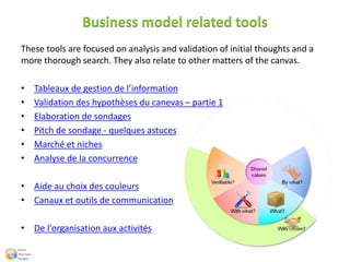 Business model related tools
These tools are focused on analysis and validation of initial thoughts and a
more thorough search. They also relate to other matters of the canvas.
• Tableaux de gestion de l’information
• Validation des hypothèses du canevas – partie 1
• Elaboration de sondages
• Pitch de sondage - quelques astuces
• Marché et niches
• Analyse de la concurrence
• Aide au choix des couleurs
• Canaux et outils de communication
• De l'organisation aux activités
 