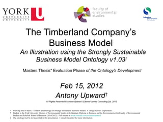 The Timberland Company’s
                       Business Model
           An Illustration using the Strongly Sustainable
                  Business Model Ontology v1.03‡
               Masters Thesis* Evaluation Phase of the Ontology’s Development



                                                     Feb 15, 2012
                                                    Antony Upward†
                                         All Rights Reserved © Antony Upward / Edward James Consulting Ltd. 2012



* Working title of thesis: “Towards an Ontology for Strongly Sustainable Business Models: A Design Science Exploration”
† Student in the York University Masters of Environmental Studies with Graduate Diploma in Business and the Environment at the Faculty of Environmental
  Studies and Schulich School of Business (2010-2012). Full resume at www.linkedin.com/in/antonyupward
‡ The ontology itself is not described in this presentation. Contact the author for more information.
 