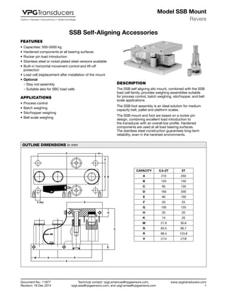 Technical contact: vpgt.americas@vpgsensors.com,
vpgt.asia@vpgsensors.com, and vpgt.emea@vpgsensors.com
Revere
www.vpgtransducers.com
1
Model SSB Mount
Document No.: 11877
Revision: 19 Dec 2014
SSB Self-Aligning Accessories
FEATURES
•	Capacities: 500–5000 kg
•	Hardened components at all bearing surfaces
•	Rocker pin load introduction
•	Stainless steel or nickel plated steel versions available
•	Built-in horizontal movement control and lift-off
protection
•	Load cell (re)placement after installation of the mount
•	Optional
❍❍ Stay rod assembly
❍❍ Suitable also for SBC load cells
APPLICATIONS
•	Process control
•	Batch weighing
•	Silo/hopper weighing
•	Belt scale weighing
SSB Self-Aligning Accessories
DESCRIPTION
The SSB self aligning silo mount, combined with the SSB
load cell family, provides weighing assemblies suitable
for process control, batch weighing, silo/hopper, and belt
scale applications.
The SSB foot assembly is an ideal solution for medium
capacity belt, pallet and platform scales.
The SSB mount and foot are based on a rocker pin
design, combining excellent load introduction to
the transducer with an overall low profile. Hardened
components are used at all load bearing surfaces.
The stainless steel construction guarantees long-term
reliability, even in the harshest environments.
OUTLINE DIMENSIONS in mm
D
F
E B
V (6x) G
H
C
K
M N R
A
CAPACITY 0.5–2T 5T
A 210 250
B 120 150
C 95 135
D 160 200
E 80 100
F 20 25
G 100 120
H 20 20
K 15 20
M 21.9 30.6
N 63.5 66.7
R 98.4 123.8
V ∅14 ∅18
 