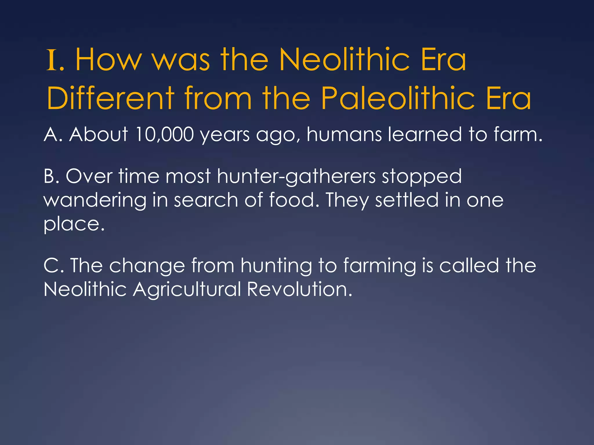 I. How was the Neolithic Era
Different from the Paleolithic Era
A. About 10,000 years ago, humans learned to farm.

B. Over time most hunter-gatherers stopped
wandering in search of food. They settled in one
place.
C. The change from hunting to farming is called the
Neolithic Agricultural Revolution.

 