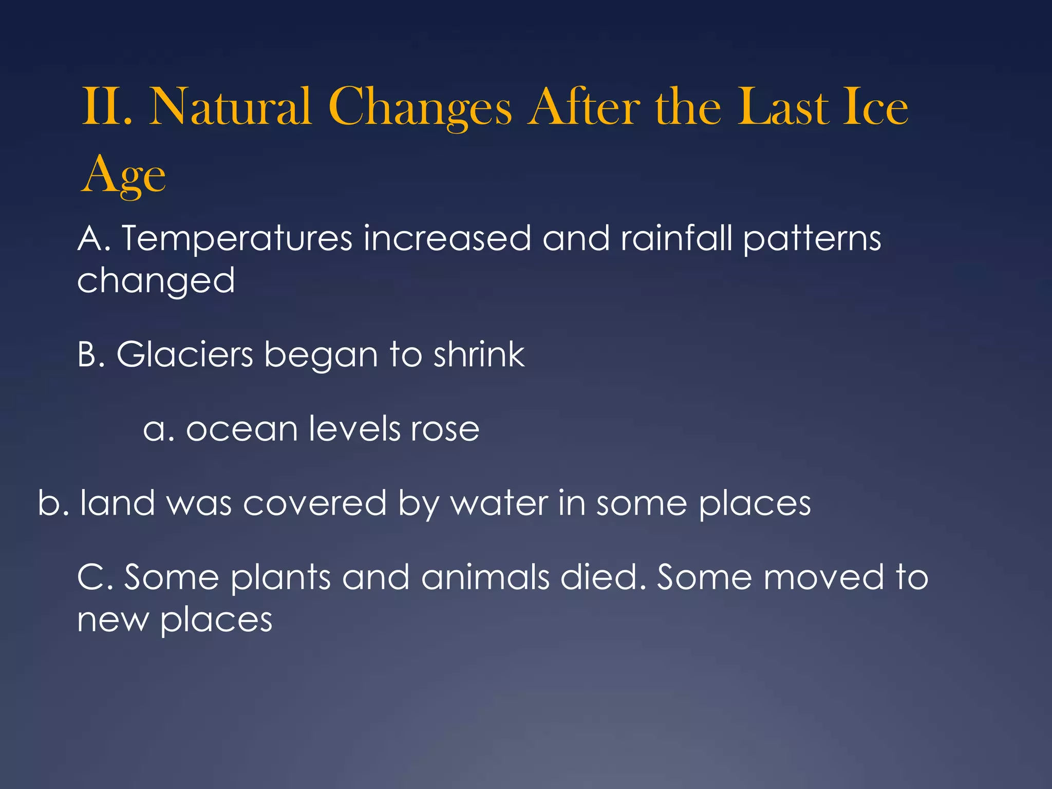 II. Natural Changes After the Last Ice
Age
A. Temperatures increased and rainfall patterns
changed
B. Glaciers began to shrink
a. ocean levels rose
b. land was covered by water in some places
C. Some plants and animals died. Some moved to
new places

 