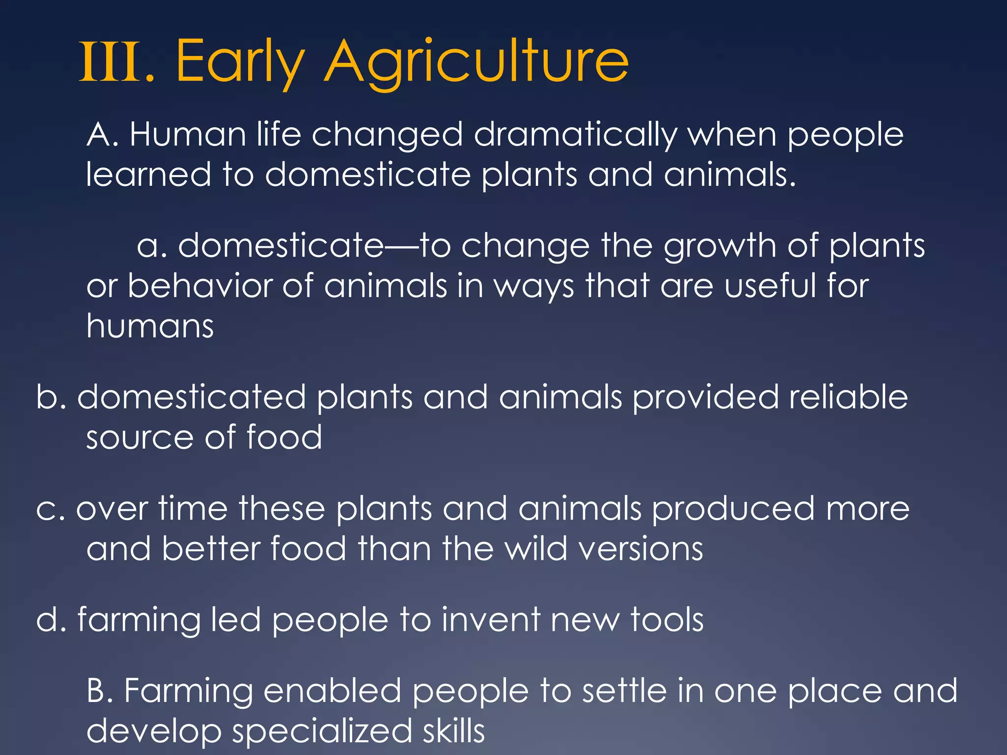 III. Early Agriculture
A. Human life changed dramatically when people
learned to domesticate plants and animals.
a. domesticate—to change the growth of plants
or behavior of animals in ways that are useful for
humans
b. domesticated plants and animals provided reliable
source of food
c. over time these plants and animals produced more
and better food than the wild versions
d. farming led people to invent new tools
B. Farming enabled people to settle in one place and
develop specialized skills

 
