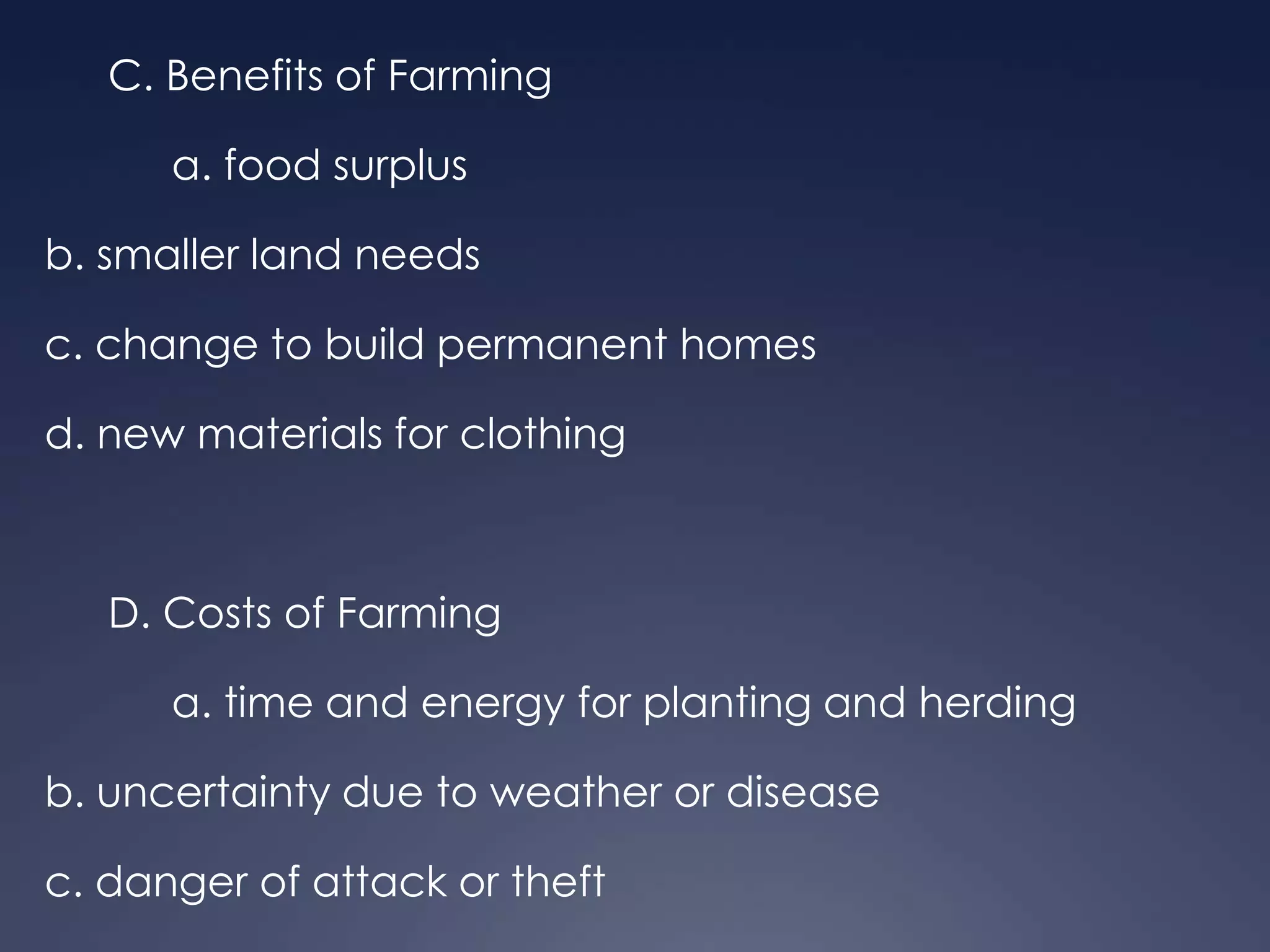 C. Benefits of Farming

a. food surplus
b. smaller land needs

c. change to build permanent homes
d. new materials for clothing

D. Costs of Farming
a. time and energy for planting and herding

b. uncertainty due to weather or disease
c. danger of attack or theft

 