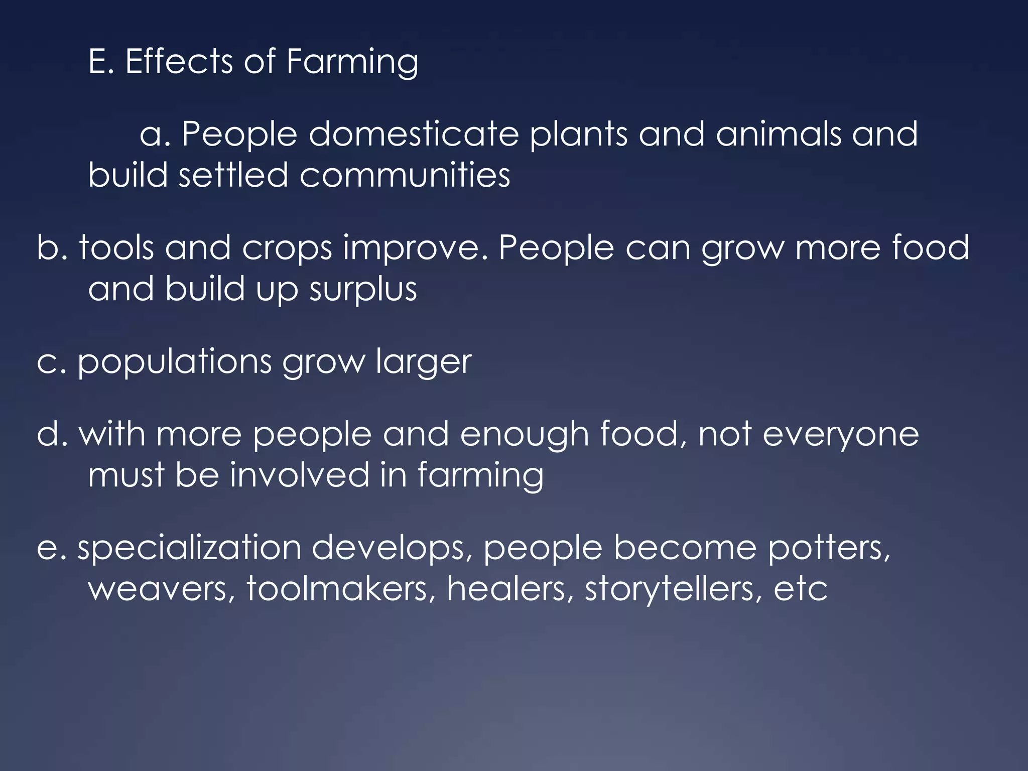 E. Effects of Farming

a. People domesticate plants and animals and
build settled communities
b. tools and crops improve. People can grow more food
and build up surplus
c. populations grow larger
d. with more people and enough food, not everyone
must be involved in farming
e. specialization develops, people become potters,
weavers, toolmakers, healers, storytellers, etc

 