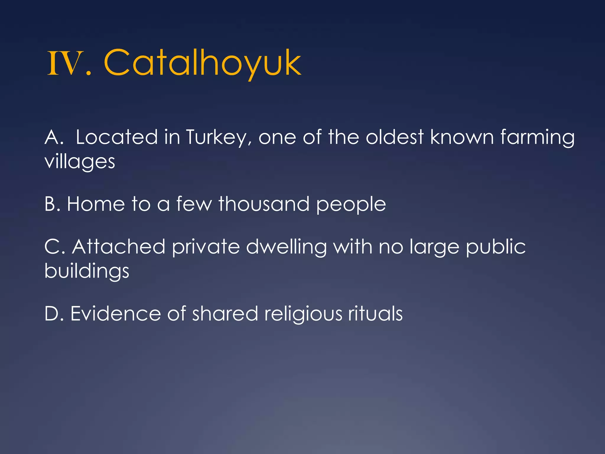 IV. Catalhoyuk
A. Located in Turkey, one of the oldest known farming
villages
B. Home to a few thousand people
C. Attached private dwelling with no large public
buildings
D. Evidence of shared religious rituals

 