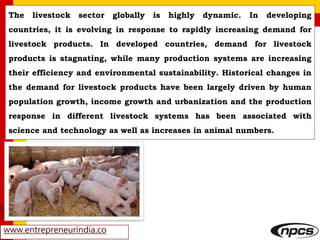 www.entrepreneurindia.co
The livestock sector globally is highly dynamic. In developing
countries, it is evolving in response to rapidly increasing demand for
livestock products. In developed countries, demand for livestock
products is stagnating, while many production systems are increasing
their efficiency and environmental sustainability. Historical changes in
the demand for livestock products have been largely driven by human
population growth, income growth and urbanization and the production
response in different livestock systems has been associated with
science and technology as well as increases in animal numbers.
 