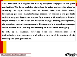 www.entrepreneurindia.co
This handbook is designed for use by everyone engaged in the pork
production. The book explains about how to raise and care for pigs, by
choosing the right breed, how to house, feed and breed them,
butchering process, manufacturing process of various pork products
and sample plant layouts & process flow sheets with machinery details.
Major contents of the book are behavior of pigs, feeding management,
pig breeding, housing management, diseases, pork processing, sausages,
bacon, cooked ham, chilling and freezing of meat, meat packaging.
It will be a standard reference book for professionals, food
technologists, entrepreneurs, and others interested in startup of pig
farming and pork production.
 