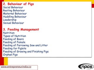www.entrepreneurindia.co
2. Behaviour of Pigs
Social Behaviour
Rooting Behaviour
Maternal Behaviour
Huddling Behaviour
Leadership
Sexual Behaviour
3. Feeding Management
Nutrition
Types of Nutrition
Feeding of Boars
Feeding of Female
Feeding of Farrowing Sow and Litter
Feeding for Piglets
Feeding of Growing and Finishing Pigs
Orphan Pigs
 