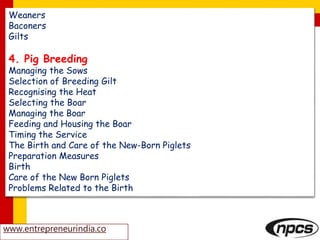 www.entrepreneurindia.co
Weaners
Baconers
Gilts
4. Pig Breeding
Managing the Sows
Selection of Breeding Gilt
Recognising the Heat
Selecting the Boar
Managing the Boar
Feeding and Housing the Boar
Timing the Service
The Birth and Care of the New-Born Piglets
Preparation Measures
Birth
Care of the New Born Piglets
Problems Related to the Birth
 