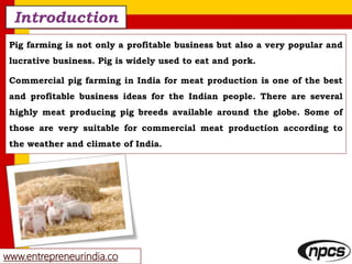 www.entrepreneurindia.co
Introduction
Pig farming is not only a profitable business but also a very popular and
lucrative business. Pig is widely used to eat and pork.
Commercial pig farming in India for meat production is one of the best
and profitable business ideas for the Indian people. There are several
highly meat producing pig breeds available around the globe. Some of
those are very suitable for commercial meat production according to
the weather and climate of India.
 