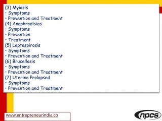 www.entrepreneurindia.co
(3) Myiasis
• Symptoms
• Prevention and Treatment
(4) Anaphrodisias
• Symptoms
• Prevention
• Treatment
(5) Leptospirosis
• Symptoms
• Prevention and Treatment
(6) Brucellosis
• Symptoms
• Prevention and Treatment
(7) Uterine Prolapsed
• Symptoms
• Prevention and Treatment
 