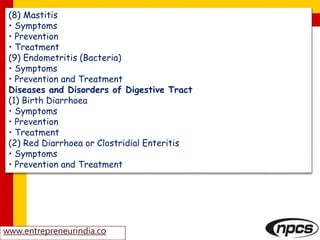 www.entrepreneurindia.co
(8) Mastitis
• Symptoms
• Prevention
• Treatment
(9) Endometritis (Bacteria)
• Symptoms
• Prevention and Treatment
Diseases and Disorders of Digestive Tract
(1) Birth Diarrhoea
• Symptoms
• Prevention
• Treatment
(2) Red Diarrhoea or Clostridial Enteritis
• Symptoms
• Prevention and Treatment
 
