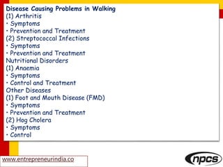 Disease Causing Problems in Walking
(1) Arthritis
• Symptoms
• Prevention and Treatment
(2) Streptococcal Infections
• Symptoms
• Prevention and Treatment
Nutritional Disorders
(1) Anaemia
• Symptoms
• Control and Treatment
Other Diseases
(1) Foot and Mouth Disease (FMD)
• Symptoms
• Prevention and Treatment
(2) Hog Cholera
• Symptoms
• Control
www.entrepreneurindia.co
 