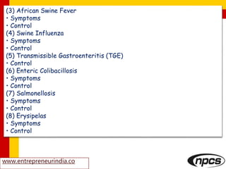 (3) African Swine Fever
• Symptoms
• Control
(4) Swine Influenza
• Symptoms
• Control
(5) Transmissible Gastroenteritis (TGE)
• Control
(6) Enteric Colibacillosis
• Symptoms
• Control
(7) Salmonellosis
• Symptoms
• Control
(8) Erysipelas
• Symptoms
• Control
www.entrepreneurindia.co
 