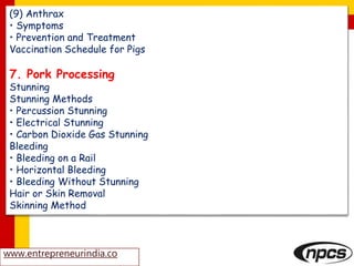 (9) Anthrax
• Symptoms
• Prevention and Treatment
Vaccination Schedule for Pigs
7. Pork Processing
Stunning
Stunning Methods
• Percussion Stunning
• Electrical Stunning
• Carbon Dioxide Gas Stunning
Bleeding
• Bleeding on a Rail
• Horizontal Bleeding
• Bleeding Without Stunning
Hair or Skin Removal
Skinning Method
www.entrepreneurindia.co
 